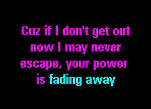 Cuz if I don't get out
now I may never

escape, your power
is fading away