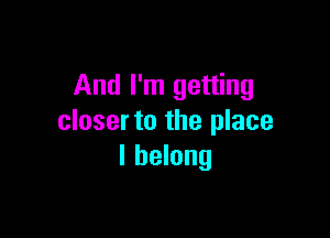 And I'm getting

closer to the place
I belong