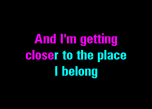 And I'm getting

closer to the place
I belong