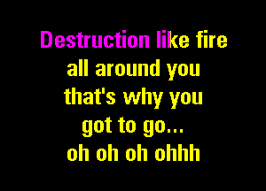 Destruction like fire
all around you

that's why you
got to go...
oh oh oh ohhh