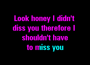 Look honey I didn't
diss you therefore I

shouldn't have
to miss you