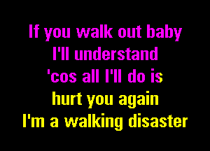 If you walk out baby
I'll understand

'cos all I'll do is
hurt you again
I'm a walking disaster