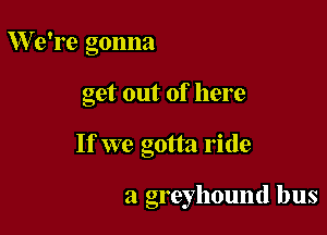 We're gonna

get out of here

If we gotta ride

a greyhound bus