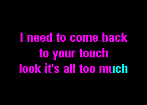 I need to come back

to your touch
look it's all too much