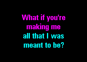 What if you're
making me

all that I was
meant to he?