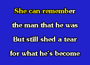 She can remember
the man that he was

But still shed a tear

for what he's become