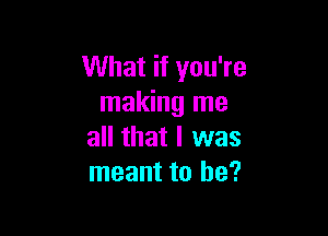 What if you're
making me

all that I was
meant to he?