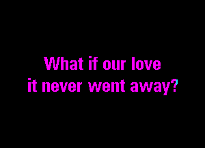 What if our love

it never went away?