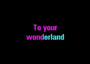 To your

wonderland