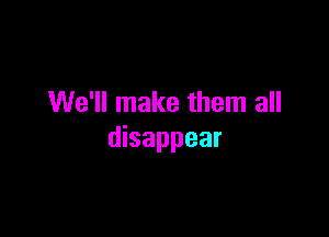 We'll make them all

disappear