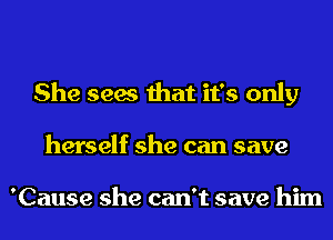 She sees that it's only
herself she can save

'Cause she can't save him