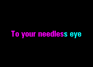 To your needless eye