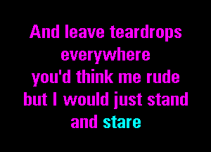 And leave teardrops
everywhere

you'd think me rude
but I would just stand
and stare