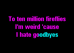 To ten million fireflies

I'm weird 'cause
I hate goodbyes