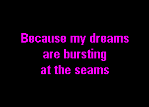 Because my dreams

are bursting
at the seams