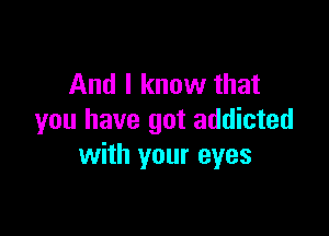 And I know that

you have got addicted
with your eyes