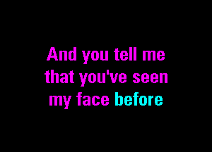 And you tell me

that you've seen
my face before