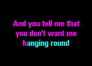 And you tell me that

you don't want me
hanging round