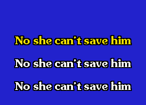 No she can't save him
No she can't save him

No she can't save him