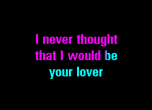 I never thought

that I would be
your lover