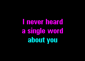 I never heard

a single word
about you