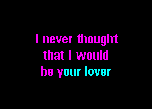 I never thought

that I would
be your lover