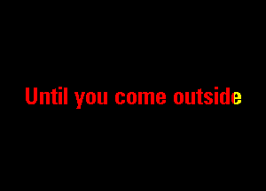 Until you come outside