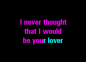 I never thought

that I would
be your lover