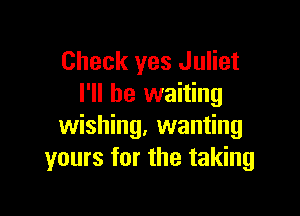 Check yes Juliet
I'll be waiting

wishing, wanting
yours for the taking