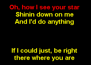 Oh, how I see your star
Shinin down on me
And I'd do anything

If! could just, be right
there where you are