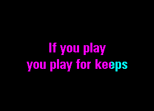 If you play

you play for keeps