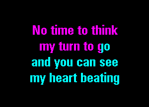 No time to think
my turn to go

and you can see
my heart beating