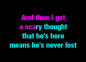 And then I get
a scary thought

that he's here
means he's never lost