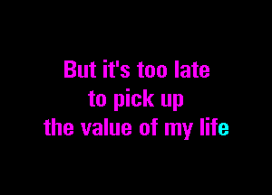 But it's too late

to pick up
the value of my life