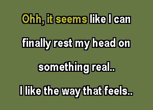 Ohh, it seems like I can

finally rest my head on

something real..

I like the way that feels..