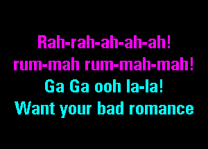 Rah-rah-ah-ah-ah!
rum-mah rum-mah-mah!
Ga Ga ooh la-la!
Want your bad romance