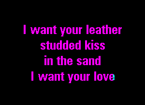 I want your leather
studded kiss

in the sand
I want your love