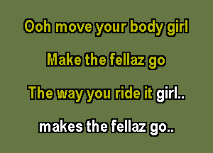 Ooh move your body girl
Make the fellaz go

The way you ride it girl..

makes the fellaz go..