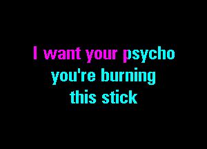 I want your psycho

you're burning
this stick