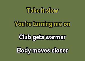 Take it slow

You're turning me on

Club gets warmer

Body moves closer