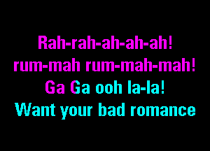 Rah-rah-ah-ah-ah!
rum-mah rum-mah-mah!
Ga Ga ooh la-la!
Want your bad romance