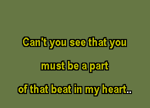 Can't you see that you

must be a part

of that beat in my heart.