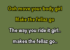 Ooh move your body girl
Make the fellaz go

The way you ride it girl..

makes the fellaz go..