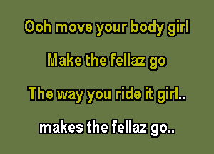 Ooh move your body girl
Make the fellaz go

The way you ride it girl..

makes the fellaz go..