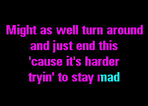 Might as well turn around
and iust end this
'cause it's harder
tryin' to stay mad