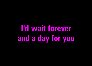 I'd wait forever

and a day for you