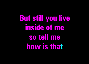 But still you live
inside of me

so tell me
how is that
