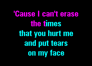 'Cause I can't erase
the times

that you hurt me
and put tears
on my face