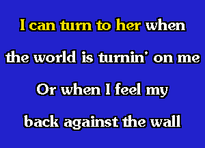 I can turn to her when
the world is tumin' on me
Or when I feel my

back against the wall