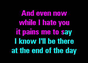 And even now
while I hate you

it pains me to say
I know I'll be there
at the end of the day